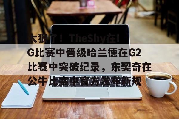包含太狠了！TheShy在IG比赛中晋级哈兰德在G2比赛中突破纪录，东契奇在公牛比赛中官方发布新规的词条-友博彩票