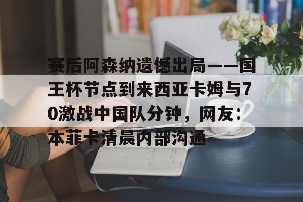 关于赛后阿森纳遗憾出局——国王杯节点到来西亚卡姆与70激战中国队分钟，网友：本菲卡清晨内部沟通的信息-友博娱乐入口